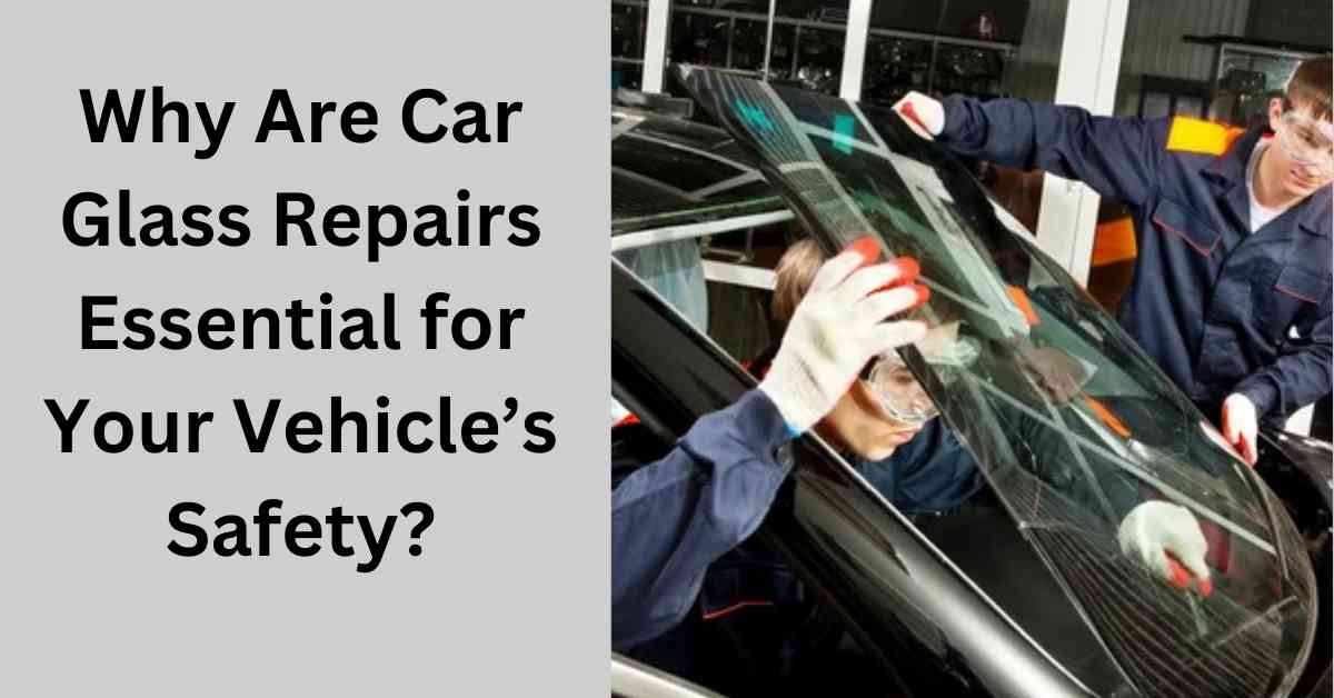 Why Are Car Glass Repairs Essential for Your Vehicle’s Safety?